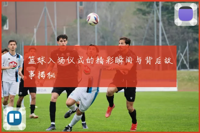 篮球入场仪式的精彩瞬间与背后故事揭秘