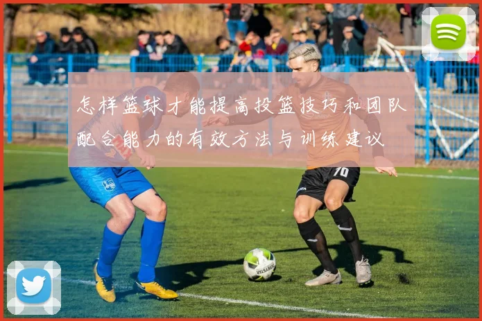 怎样篮球才能提高投篮技巧和团队配合能力的有效方法与训练建议