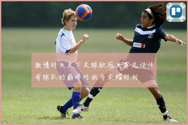 激情对决天下足球欧冠决赛见证传奇球队的巅峰对抗与荣耀时刻