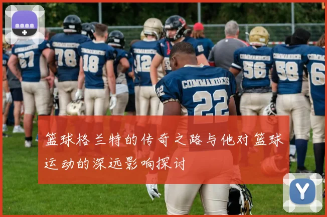 篮球格兰特的传奇之路与他对篮球运动的深远影响探讨