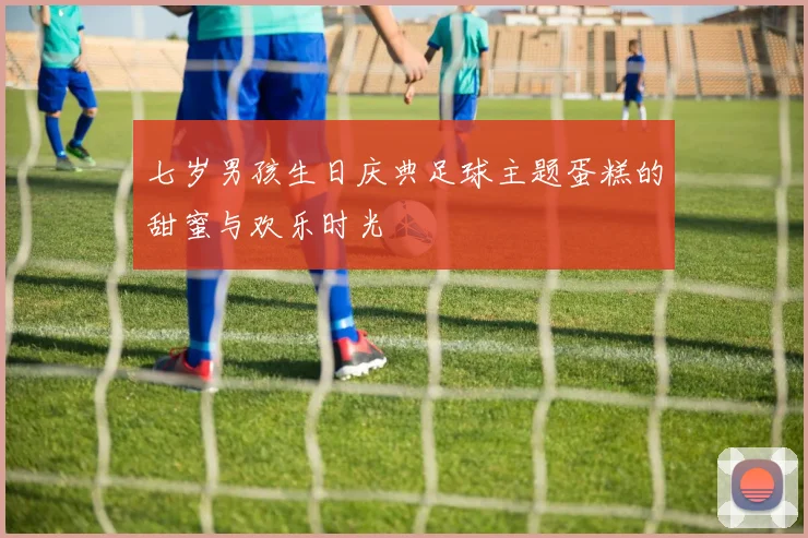 七岁男孩生日庆典足球主题蛋糕的甜蜜与欢乐时光