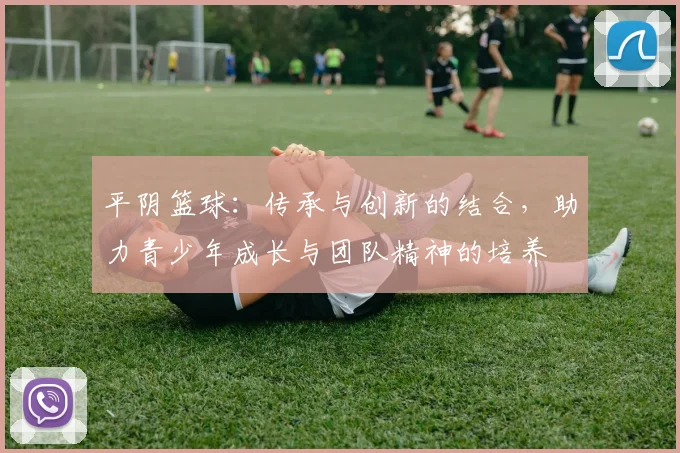 平阴篮球：传承与创新的结合，助力青少年成长与团队精神的培养