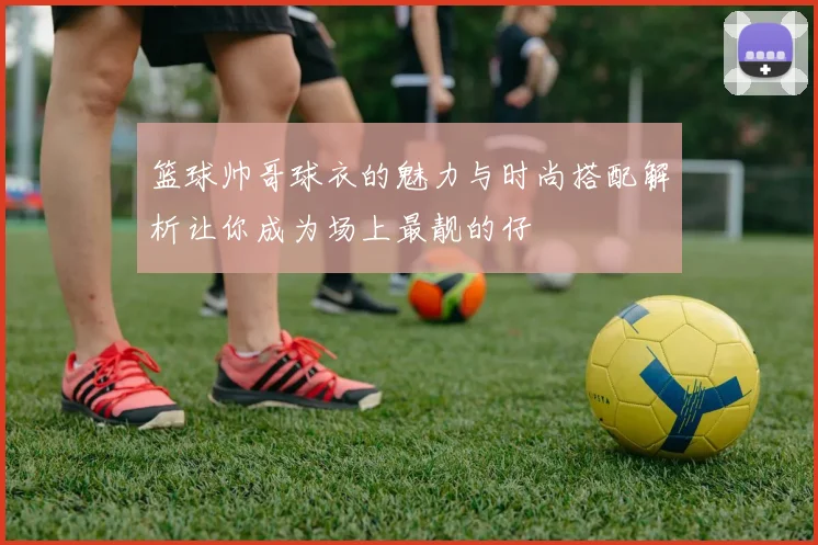 篮球帅哥球衣的魅力与时尚搭配解析让你成为场上最靓的仔
